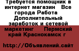 Требуется помощник в интернет-магазин - Все города Работа » Дополнительный заработок и сетевой маркетинг   . Пермский край,Краснокамск г.